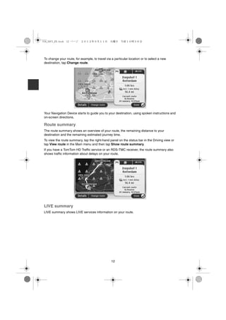 USA_NAVI_EN.book 12 ページ    ２０１２年９月１１日　火曜日　午前１０時３６分




 To change your route, for example, to travel via a particular location or to select a new
 destination, tap Change route.




 Your Navigation Device starts to guide you to your destination, using spoken instructions and
 on-screen directions.

 Route summary
 The route summary shows an overview of your route, the remaining distance to your
 destination and the remaining estimated journey time.
 To view the route summary, tap the right-hand panel on the status bar in the Driving view or
 tap View route in the Main menu and then tap Show route summary.
 If you have a TomTom HD Traffic service or an RDS-TMC receiver, the route summary also
 shows traffic information about delays on your route.




 LIVE summary
 LIVE summary shows LIVE services information on your route.




                                                  12
 