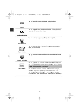 USA_NAVI_EN.book 14 ページ   ２０１２年９月１１日　火曜日　午前１０時３６分




                          Tap this button to enter an address as your destination.




         Address

                          Tap this button to select your destination from a list of places you
                          have recently used as destinations.


   Recent destination

                          Tap this button to navigate to a Point of Interest (POI).




     Point of Interest

                          Tap this button to select a point on the map as your destination
                          using the map browser.


      Point on map

                          Tap this button to enter a destination using latitude and longitude
                          values.


   Latitude Longitude

                          Tap this button to use TomTom Local Search with Google to help
                          you find shops and businesses in and around your current location.

                           Note: Only available on LIVE devices.
      Local search        You can choose to search for shops and businesses near you,
                          near your destination, near any other destination or in a city.
                          For example, if you are looking for a swimming pool near your
                          current location, enter 'swimming pool' and choose the best search
                          result.




                                               14
 