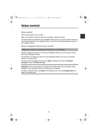 USA_NAVI_EN.book 15 ページ    ２０１２年９月１１日　火曜日　午前１０時３６分




    Voice control

    Voice control
    There are two types of voice control.
    Refer to the owner's manual for the voice recognition activation method.
    The second type is provided by your navigation device and you can use it to plan routes and
    control other features of your navigation device. You do this by initially tapping the screen on
    the navigation device.

    About navigation device voice control
      Note: Voice control is not supported on all devices or in all languages.

    Instead of tapping the screen to control your Navigation Device, you can use your voice to
    control your Navigation Device.
    For example, to increase the volume on your Navigation Device, you can say, "Increase
    volume" or "Volume 50%".
    To view the list of available commands, tap Help in the Main menu then tap Product
    manuals and then tap What can I say.

    Important: Voice control requires a computer voice. When there are no computer voices
    installed on your Navigation Device, this feature is not available.
    To select a computer voice, tap Voices in the Settings menu, then tap Change voice and
    select a computer voice.




                                                 15
 