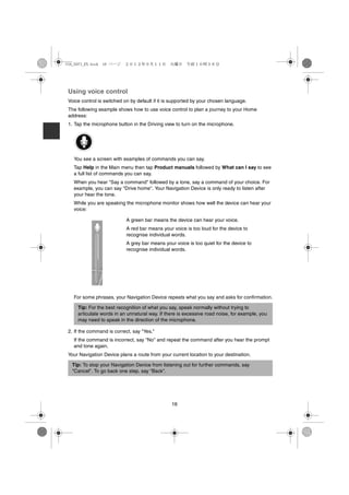 USA_NAVI_EN.book 16 ページ    ２０１２年９月１１日　火曜日　午前１０時３６分




 Using voice control
 Voice control is switched on by default if it is supported by your chosen language.
 The following example shows how to use voice control to plan a journey to your Home
 address:
 1. Tap the microphone button in the Driving view to turn on the microphone.




   You see a screen with examples of commands you can say.
   Tap Help in the Main menu then tap Product manuals followed by What can I say to see
   a full list of commands you can say.
   When you hear "Say a command" followed by a tone, say a command of your choice. For
   example, you can say "Drive home". Your Navigation Device is only ready to listen after
   your hear the tone.
   While you are speaking the microphone monitor shows how well the device can hear your
   voice:

                            A green bar means the device can hear your voice.
                            A red bar means your voice is too loud for the device to
                            recognise individual words.
                            A grey bar means your voice is too quiet for the device to
                            recognise individual words.




   For some phrases, your Navigation Device repeats what you say and asks for confirmation.

     Tip: For the best recognition of what you say, speak normally without trying to
     articulate words in an unnatural way. If there is excessive road noise, for example, you
     may need to speak in the direction of the microphone.

 2. If the command is correct, say "Yes."
   If the command is incorrect, say "No" and repeat the command after you hear the prompt
   and tone again.
 Your Navigation Device plans a route from your current location to your destination.

  Tip: To stop your Navigation Device from listening out for further commands, say
  "Cancel". To go back one step, say "Back".




                                                 16
 