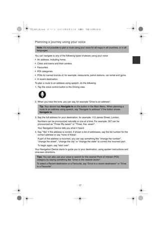 USA_NAVI_EN.book 17 ページ     ２０１２年９月１１日　火曜日　午前１０時３６分




    Planning a journey using your voice
      Note: It's not possible to plan a route using your voice for all maps in all countries, or in all
      languages.

    You can navigate to any of the following types of places using your voice:
    • An address, including home.
    • Cities and towns and their centers.
    • Favourites.
    • POI categories.
    • POIs for named brands of, for example, restaurants, petrol stations, car rental and gyms.
    • A recent destination.
    To plan a route to an address using speech, do the following:
    1. Tap the voice control button in the Driving view.




    2. When you hear the tone, you can say, for example "Drive to an address".

        Tip: Your device has Navigate to on the button in the Main Menu. When planning a
        route to an address using speech, say "Navigate to address" if the button shows
        Navigate to.

    3. Say the full address for your destination, for example, 112 James Street, London.
      Numbers can be pronounced naturally or one at a time. For example, 357 can be
      pronounced as "Three fifty seven" or "Three, five, seven".
      Your Navigation Device tells you what it heard.
    4. Say "Yes" if the address is correct. If shown a list of addresses, say the list number for the
       correct address or say "none of these".
      If part of the address is incorrect, you can say something like "change the number",
      "change the street", "change the city" or "change the state" to correct the incorrect part.
      To begin again, say "start over".
    Your Navigation Device starts to guide you to your destination, using spoken instructions and
    onscreen directions.

      Tips: You can also use your voice to search for the nearest Point of interest (POI)
      category by saying something like "Drive to the nearest doctor".
      To select a Recent destination or a Favourite, say "Drive to a recent destination" or "Drive
      to a Favourite".




                                                   17
 
