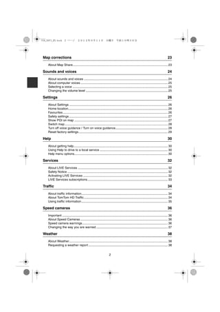 USA_NAVI_EN.book 2 ページ ２０１２年９月１１日　火曜日　午前１０時３６分




Map corrections                                                                                                                     23
   About Map Share............................................................................................................. 23

Sounds and voices                                                                                                                   24
   About sounds and voices ................................................................................................ 24
   About computer voices .................................................................................................... 25
   Selecting a voice ............................................................................................................. 25
   Changing the volume level .............................................................................................. 25

Settings                                                                                                                            26
   About Settings ................................................................................................................. 26
   Home location.................................................................................................................. 26
   Favourites ........................................................................................................................ 26
   Safety settings ................................................................................................................. 27
   Show POI on map ........................................................................................................... 27
   Switch map ...................................................................................................................... 28
   Turn off voice guidance / Turn on voice guidance............................................................ 28
   Reset factory settings ...................................................................................................... 29

Help                                                                                                                                30
   About getting help............................................................................................................ 30
   Using Help to drive to a local service .............................................................................. 30
   Help menu options........................................................................................................... 30

Services                                                                                                                            32
   About LIVE Services ....................................................................................................... 32
   Safety Notice ................................................................................................................... 32
   Activating LIVE Services ................................................................................................. 32
   LIVE Services subscriptions............................................................................................ 33

Traffic                                                                                                                             34
   About traffic information................................................................................................... 34
   About TomTom HD Traffic ................................................................................................ 34
   Using traffic information................................................................................................... 35

Speed cameras                                                                                                                       36
   Important ......................................................................................................................... 36
   About Speed Cameras .................................................................................................... 36
   Speed camera warnings.................................................................................................. 36
   Changing the way you are warned .................................................................................. 37

Weather                                                                                                                             38
   About Weather................................................................................................................. 38
   Requesting a weather report ........................................................................................... 38


                                                                     2
 