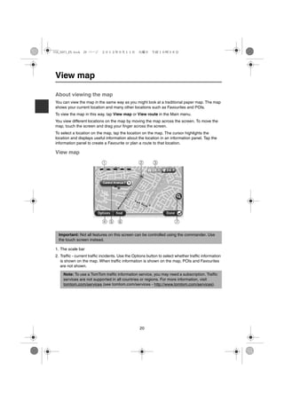 USA_NAVI_EN.book 20 ページ      ２０１２年９月１１日　火曜日　午前１０時３６分




 View map

 About viewing the map
 You can view the map in the same way as you might look at a traditional paper map. The map
 shows your current location and many other locations such as Favourites and POIs.
 To view the map in this way, tap View map or View route in the Main menu.
 You view different locations on the map by moving the map across the screen. To move the
 map, touch the screen and drag your finger across the screen.
 To select a location on the map, tap the location on the map. The cursor highlights the
 location and displays useful information about the location in an information panel. Tap the
 information panel to create a Favourite or plan a route to that location.

 View map




   Important: Not all features on this screen can be controlled using the commander. Use
   the touch screen instead.

 1. The scale bar
 2. Traffic - current traffic incidents. Use the Options button to select whether traffic information
    is shown on the map. When traffic information is shown on the map, POIs and Favourites
    are not shown.

     Note: To use a TomTom traffic information service, you may need a subscription. Traffic
     services are not supported in all countries or regions. For more information, visit
     tomtom.com/services (see tomtom.com/services - http://www.tomtom.com/services).




                                                    20
 
