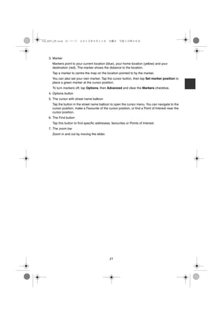USA_NAVI_EN.book 21 ページ   ２０１２年９月１１日　火曜日　午前１０時３６分




    3. Marker
      Markers point to your current location (blue), your home location (yellow) and your
      destination (red). The marker shows the distance to the location.
      Tap a marker to centre the map on the location pointed to by the marker.
      You can also set your own marker. Tap the cursor button, then tap Set marker position to
      place a green marker at the cursor position.
      To turn markers off, tap Options, then Advanced and clear the Markers checkbox.
    4. Options button
    5. The cursor with street name balloon
      Tap the button in the street name balloon to open the cursor menu. You can navigate to the
      cursor position, make a Favourite of the cursor position, or find a Point of Interest near the
      cursor position.
    6. The Find button
      Tap this button to find specific addresses, favourites or Points of Interest.
    7. The zoom bar
      Zoom in and out by moving the slider.




                                                 21
 