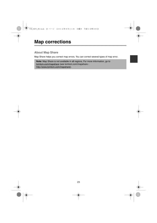 USA_NAVI_EN.book 23 ページ   ２０１２年９月１１日　火曜日　午前１０時３６分




    Map corrections

    About Map Share
    Map Share helps you correct map errors. You can correct several types of map error.

      Note: Map Share is not available in all regions. For more information, go to
      tomtom.com/mapshare (see tomtom.com/mapshare -
      http://www.tomtom.com/mapshare).




                                                23
 