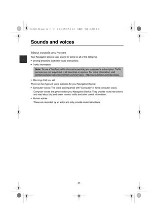 USA_NAVI_EN.book 24 ページ    ２０１２年９月１１日　火曜日　午前１０時３６分




 Sounds and voices

 About sounds and voices
 Your Navigation Device uses sound for some or all of the following:
 • Driving directions and other route instructions
 • Traffic information

     Note: To use a TomTom traffic information service, you may need a subscription. Traffic
     services are not supported in all countries or regions. For more information, visit
     tomtom.com/services (see tomtom.com/services - http://www.tomtom.com/services).

 • Warnings that you set
 There are two types of voice available for your Navigation Device:
 • Computer voices (The voice accompanied with "Computer" in list is computer voice.)
   Computer voices are generated by your Navigation Device. They provide route instructions
   and read aloud city and street names, traffic and other useful information.
 • Human voices
   These are recorded by an actor and only provide route instructions.




                                                 24
 