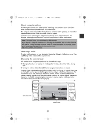 USA_NAVI_EN.book 25 ページ     ２０１２年９月１１日　火曜日　午前１０時３６分




    About computer voices
    Your Navigation Device uses text-to-speech technology and computer voices to read the
    street names on your map as it guides you on your route.
    The computer voice analyses the whole phrase or sentence before speaking, to ensure that
    the sentence sounds as close as possible to natural speech.
    Computer voices can recognise and pronounce foreign towns and street names. For
    example, the English computer voice can read and pronounce French street names.

      Note: Computer voices are not available in all languages.
      If you require a computer voice and your language is unavailable, then you need to install
      and use the English language computer voice. For more information on computer voices,
      go to tomtom.com/services (see tomtom.com/services -
      http://www.tomtom.com/services).

    Selecting a voice
    To select a different voice on your Navigation Device, tap Voices in the Settings menu. Then
    tap Change voice and select the required voice.

    Changing the volume level
    The volume for the navigation system can be controlled in 2 ways:
    1. Changing the volume by tapping the middle part of the status (lower) bar of the driving-
       view.
    2. Turning the volume-dial on the AUDIO while navigation-instructions are played.
    Note that these changes are independent from each other. You can set the volume to very low
    on the AUDIO and full-open on the Navigation device and you will still hear little sound. We
    recommend to use only one way to change the volume. In case you hear no/little sound,
    please check the volume on the navigation device and if not set to a low volume, please turn
    the dial on the AUDIO while a navigation instruction is playing (tap the middle part of the
    status-bar to force an instruction to be played).



                            AUDIO                                                       SETUP


                           PHONE                                                      SEEK


                             NAV                                                      SEEK




       Volume-dial

                             VOL                                                      TUNE/FILE
                          PUSHPOWER                                                     AUDIO CTRL
                                                                                     PUSH




                                                          Status-bar




                                                25
 