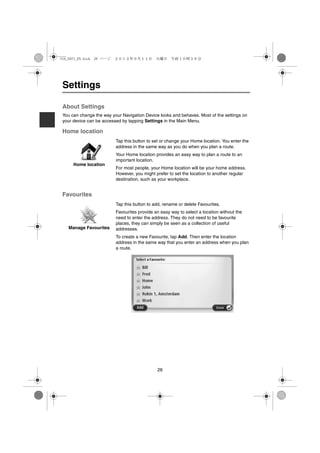 USA_NAVI_EN.book 26 ページ   ２０１２年９月１１日　火曜日　午前１０時３６分




 Settings

 About Settings
 You can change the way your Navigation Device looks and behaves. Most of the settings on
 your device can be accessed by tapping Settings in the Main Menu.

 Home location
                          Tap this button to set or change your Home location. You enter the
                          address in the same way as you do when you plan a route.
                          Your Home location provides an easy way to plan a route to an
                          important location.
      Home location
                          For most people, your Home location will be your home address.
                          However, you might prefer to set the location to another regular
                          destination, such as your workplace.


 Favourites
                          Tap this button to add, rename or delete Favourites.
                          Favourites provide an easy way to select a location without the
                          need to enter the address. They do not need to be favourite
                          places, they can simply be seen as a collection of useful
   Manage Favourites      addresses.
                          To create a new Favourite, tap Add. Then enter the location
                          address in the same way that you enter an address when you plan
                          a route.




                                              26
 