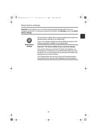 USA_NAVI_EN.book 29 ページ   ２０１２年９月１１日　火曜日　午前１０時３６分




    Reset factory settings

    Important: If you sell your car, you should remove all personal information from your
    navigation device first. To remove your personal information, tap Settings and then tap Reset
    factory settings.


                              Tap this button to delete all your personal settings and restore the
                              standard factory settings to your Mazda NB1.
                              This is not a software update and will not affect the version of the
                              software application installed on your Mazda NB1.
          Reset factory
            settings          Important: This feature deletes all your personal settings!
                              If you want to keep your personal information and settings, you
                              should perform a full backup of your Mazda NB1 before you reset
                              the device. You can then restore all your personal information and
                              settings after you reset the device.
                              This includes items such as your home and Favourite locations,
                              your personal menu and your POI categories and POI locations.




                                               29
 