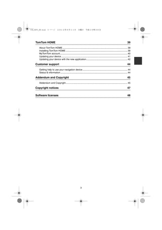 USA_NAVI_EN.book 3 ページ ２０１２年９月１１日　火曜日　午前１０時３６分




   TomTom HOME                                                                                                                  39
     About TomTom HOME..................................................................................................... 39
     Installing TomTom HOME ................................................................................................ 39
     MyTomTom account......................................................................................................... 40
     Updating your device ....................................................................................................... 41
     Updating your device with the new application................................................................ 42

   Customer support                                                                                                             44
     Getting help to use your navigation device...................................................................... 44
     Status & information ........................................................................................................ 44

   Addendum and Copyright                                                                                                       45
     Addendum and Copyright................................................................................................ 45

   Copyright notices                                                                                                            47

   Software licenses                                                                                                            48




                                                              3
 
