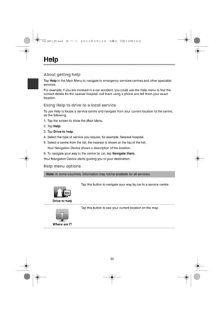 USA_NAVI_EN.book 30 ページ     ２０１２年９月１１日　火曜日　午前１０時３６分




 Help

 About getting help
 Tap Help in the Main Menu to navigate to emergency services centres and other specialist
 services.
 For example, if you are involved in a car accident, you could use the Help menu to find the
 contact details for the nearest hospital, call them using a phone and tell them your exact
 location.

 Using Help to drive to a local service
 To use Help to locate a service centre and navigate from your current location to the centre,
 do the following:
 1. Tap the screen to show the Main Menu.
 2. Tap Help.
 3. Tap Drive to help.
 4. Select the type of service you require, for example, Nearest hospital.
 5. Select a centre from the list, the nearest is shown at the top of the list.
   Your Navigation Device shows a description of the location.
 6. To navigate your way to the centre by car, tap Navigate there.
 Your Navigation Device starts guiding you to your destination.

 Help menu options
  Note: In some countries, information may not be available for all services.


                             Tap this button to navigate your way by car to a service centre.




       Drive to help

                             Tap this button to see your current location on the map.




       Where am I?




                                                   30
 