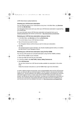 USA_NAVI_EN.book 33 ページ   ２０１２年９月１１日　火曜日　午前１０時３６分




    LIVE Services subscriptions
    Checking your LIVE Services subscription
    You can check the status of your subscriptions at any time. In the Main Menu, tap Services
    and then tap My Services.
    Your Navigation Device also warns you when your LIVE Services subscription is approaching
    the renewal date.
    For more information about LIVE Services subscription and payment terms, go to
    tomtom.com/services (see tomtom.com/services - http://www.tomtom.com/services).

    Renewing your LIVE Services subscription using your device
    1. In the Main Menu, tap Services and then tap My Services.
      The current status of your LIVE Services is shown.
    2. Tap on the service you want to renew.
      Your Navigation Device confirms that you want to renew your subscription.
    3. Tap Yes.
      The renewal request is sent to TomTom. You should complete payment online, on or before
      the date shown on your Navigation Device.

    Renewing your LIVE Services subscription using TomTom HOME
    You can buy LIVE services as a pre-paid subscription using TomTom HOME as follows:
    1. Start TomTom HOME on your computer.
    2. Insert your MAP SD card into your card reader.
    3. In TomTom HOME, click Add Traffic, Voices, Safety Cameras etc.
    4. Click LIVE Services.
      You can then choose from LIVE Service bundles available via subscription in the online
      shop.
      Follow the onscreen instructions or use the HOME Help to get more information.


    In order to deliver products and services, such as downloadable maps and the LIVE services
    to you, as well as to offer you technical support, TomTom needs to use personal information
    related to you. TomTom adheres to the relevant privacy legislation and protects your personal
    information against misuse. In those cases where TomTom needs information about your
    location, we will ask you upfront for permission and allow you to withdraw your permission at
    any time. As a manual can only provide information accurate at the time of publishing, you
    can find all current and more detailed information on http://www.tomtom.com/legal/privacy.




                                               33
 