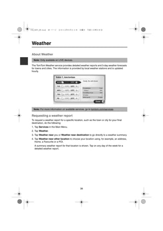 USA_NAVI_EN.book 38 ページ     ２０１２年９月１１日　火曜日　午前１０時３６分




 Weather

 About Weather
  Note: Only available on LIVE devices.

 The TomTom Weather service provides detailed weather reports and 5-day weather forecasts
 for towns and cities. The information is provided by local weather stations and is updated
 hourly.




  Note: For more information on available services, go to tomtom.com/services.

 Requesting a weather report
 To request a weather report for a specific location, such as the town or city for your final
 destination, do the following:
 1. Tap Services in the Main Menu.
 2. Tap Weather.
 3. Tap Weather near you or Weather near destination to go directly to a weather summary.
 4. Tap Weather near other location to choose your location using, for example, an address,
    Home, a Favourite or a POI.
   A summary weather report for that location is shown. Tap on any day of the week for a
   detailed weather report.




                                                  38
 