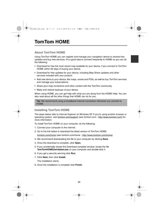 USA_NAVI_EN.book 39 ページ    ２０１２年９月１１日　火曜日　午前１０時３６分




    TomTom HOME

    About TomTom HOME
    Using TomTom HOME you can register and manage your navigation device to receive free
    updates and buy new services. It's a good idea to connect frequently to HOME so you can do
    the following:
    • Download for free the most recent map available for your device, if you connect to TomTom
      HOME within 60 days of buying your device.
    • Download for free updates for your device, including Map Share updates and other
      services included with your product.
    • Add new items to your device, like maps, voices and POIs, as well as buy TomTom services
      and manage your subscriptions.
    • Share your map corrections and other content with the TomTom community.
    • Make and restore backups of your device.
    When using HOME, you can get help with what you are doing from the HOME Help. You can
    also read about all the other things that HOME can do for you.

      Tip: We recommend using a broadband internet connection whenever you connect to
      HOME.

    Installing TomTom HOME
    The steps below refer to Internet Explorer on Windows XP. If you're using another browser or
    operating system, visit tomtom.com/support (see tomtom.com - http://www.tomtom.com) for
    more information.
    To install TomTom HOME on your computer, do the following:
    1. Connect your computer to the internet.
    2. Go to the link below to download the latest version of TomTom HOME:
      tomtom.com/home (see tomtom.com/home - http://www.tomtom.com/home)
    3. We recommend downloading the file to your computer by clicking Save.
    4. Once the download is complete, click Open.
    5. If you accidentally closed the Download complete window, locate the file
       TomTomHOME2winlatest.exe on your computer and double-click it.
    6. If you get a security warning click Run.
    7. Click Next, then click Install.
      The installation starts.
    8. Once the installation is complete click Finish.




                                                  39
 