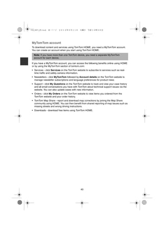 USA_NAVI_EN.book 40 ページ   ２０１２年９月１１日　火曜日　午前１０時３６分




 MyTomTom account
 To download content and services using TomTom HOME, you need a MyTomTom account.
 You can create an account when you start using TomTom HOME.

  Note: If you have more than one TomTom device, you need a separate MyTomTom
  account for each device.

 If you have a MyTomTom account, you can access the following benefits online using HOME
 or by using the MyTomTom section of tomtom.com:
 • Services - click Services on the TomTom website to subscribe to services such as real-
   time traffic and safety camera information.
 • Newsletters - click MyTomTom followed by Account details on the TomTom website to
   manage newsletter subscriptions and language preferences for product news
 • Support - click My Questions on the TomTom website to track and view your case history
   and all email conversations you have with TomTom about technical support issues via the
   website. You can also update cases with new information.
 • Orders - click My Orders on the TomTom website to view items you ordered from the
   TomTom website and your order history.
 • TomTom Map Share - report and download map corrections by joining the Map Share
   community using HOME. You can then benefit from shared reporting of map issues such as
   missing streets and wrong driving instructions.
 • Downloads - download free items using TomTom HOME.




                                               40
 