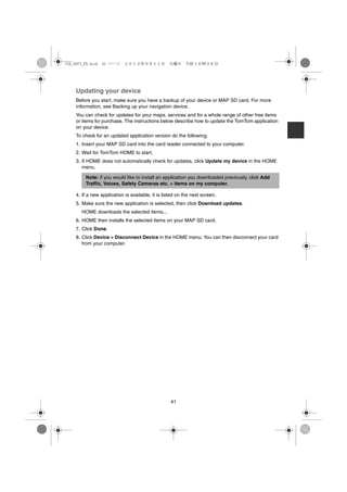 USA_NAVI_EN.book 41 ページ     ２０１２年９月１１日　火曜日　午前１０時３６分




    Updating your device
    Before you start, make sure you have a backup of your device or MAP SD card. For more
    information, see Backing up your navigation device.
    You can check for updates for your maps, services and for a whole range of other free items
    or items for purchase. The instructions below describe how to update the TomTom application
    on your device.
    To check for an updated application version do the following:
    1. Insert your MAP SD card into the card reader connected to your computer.
    2. Wait for TomTom HOME to start.
    3. If HOME does not automatically check for updates, click Update my device in the HOME
       menu.

        Note: if you would like to install an application you downloaded previously, click Add
        Traffic, Voices, Safety Cameras etc. > Items on my computer.

    4. If a new application is available, it is listed on the next screen.
    5. Make sure the new application is selected, then click Download updates.
      HOME downloads the selected items...
    6. HOME then installs the selected items on your MAP SD card.
    7. Click Done.
    8. Click Device > Disconnect Device in the HOME menu. You can then disconnect your card
       from your computer.




                                                   41
 