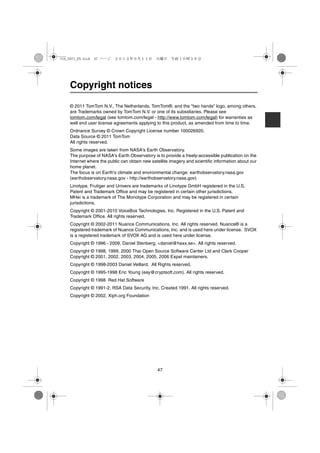 USA_NAVI_EN.book 47 ページ   ２０１２年９月１１日　火曜日　午前１０時３６分




    Copyright notices

    © 2011 TomTom N.V., The Netherlands. TomTom®, and the "two hands" logo, among others,
    are Trademarks owned by TomTom N.V. or one of its subsidiaries. Please see
    tomtom.com/legal (see tomtom.com/legal - http://www.tomtom.com/legal) for warranties as
    well end user license agreements applying to this product, as amended from time to time.
    Ordnance Survey © Crown Copyright License number 100026920.
    Data Source © 2011 TomTom
    All rights reserved.
    Some images are taken from NASA's Earth Observatory.
    The purpose of NASA's Earth Observatory is to provide a freely-accessible publication on the
    Internet where the public can obtain new satellite imagery and scientific information about our
    home planet.
    The focus is on Earth's climate and environmental change: earthobservatory.nasa.gov
    (earthobservatory.nasa.gov - http://earthobservatory.nasa.gov)
    Linotype, Frutiger and Univers are trademarks of Linotype GmbH registered in the U.S.
    Patent and Trademark Office and may be registered in certain other jurisdictions.
    MHei is a trademark of The Monotype Corporation and may be registered in certain
    jurisdictions.
    Copyright © 2001-2010 VoiceBox Technologies, Inc. Registered in the U.S. Patent and
    Trademark Office. All rights reserved.
    Copyright © 2002-2011 Nuance Communications, Inc. All rights reserved. Nuance® is a
    registered trademark of Nuance Communications, Inc. and is used here under license. SVOX
    is a registered trademark of SVOX AG and is used here under license.
    Copyright © 1996 - 2009, Daniel Stenberg, <daniel@haxx.se>. All rights reserved.
    Copyright © 1998, 1999, 2000 Thai Open Source Software Center Ltd and Clark Cooper
    Copyright © 2001, 2002, 2003, 2004, 2005, 2006 Expat maintainers.
    Copyright © 1998-2003 Daniel Veillard. All Rights reserved.
    Copyright © 1995-1998 Eric Young (eay@cryptsoft.com). All rights reserved.
    Copyright © 1998 Red Hat Software
    Copyright © 1991-2, RSA Data Security, Inc. Created 1991. All rights reserved.
    Copyright © 2002, Xiph.org Foundation




                                                47
 