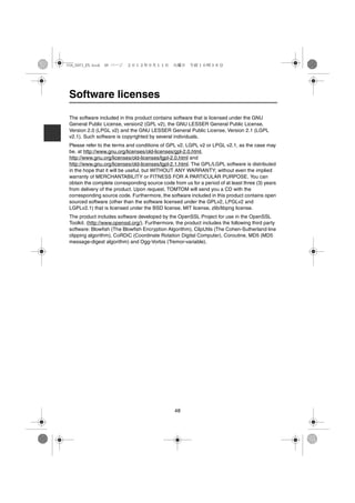 USA_NAVI_EN.book 48 ページ    ２０１２年９月１１日　火曜日　午前１０時３６分




 Software licenses

 The software included in this product contains software that is licensed under the GNU
 General Public License, version2 (GPL v2), the GNU LESSER General Public License,
 Version 2.0 (LPGL v2) and the GNU LESSER General Public License, Version 2.1 (LGPL
 v2.1). Such software is copyrighted by several individuals.
 Please refer to the terms and conditions of GPL v2, LGPL v2 or LPGL v2.1, as the case may
 be, at http://www.gnu.org/licenses/old-licenses/gpl-2.0.html,
 http://www.gnu.org/licenses/old-licenses/lgpl-2.0.html and
 http://www.gnu.org/licenses/old-licenses/lgpl-2.1.html. The GPL/LGPL software is distributed
 in the hope that it will be useful, but WITHOUT ANY WARRANTY; without even the implied
 warranty of MERCHANTABILITY or FITNESS FOR A PARTICULAR PURPOSE. You can
 obtain the complete corresponding source code from us for a period of at least three (3) years
 from delivery of the product. Upon request, TOMTOM will send you a CD with the
 corresponding source code. Furthermore, the software included in this product contains open
 sourced software (other than the software licensed under the GPLv2, LPGLv2 and
 LGPLv2.1) that is licensed under the BSD license, MIT license, zlib/libpng license.
 The product includes software developed by the OpenSSL Project for use in the OpenSSL
 Toolkit. (http://www.openssl.org/). Furthermore, the product includes the following third party
 software: Blowfish (The Blowfish Encryption Algorithm), ClipUtils (The Cohen-Sutherland line
 clipping algorithm), CoRDiC (Coordinate Rotation Digital Computer), Coroutine, MD5 (MD5
 message-digest algorithm) and Ogg-Vorbis (Tremor-variable).




                                                 48
 