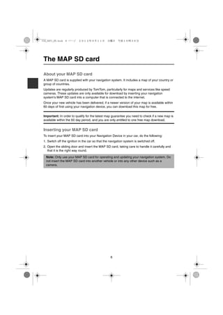 USA_NAVI_EN.book 6 ページ ２０１２年９月１１日　火曜日　午前１０時３６分




The MAP SD card

About your MAP SD card
A MAP SD card is supplied with your navigation system. It includes a map of your country or
group of countries.
Updates are regularly produced by TomTom, particularly for maps and services like speed
cameras. These updates are only available for download by inserting your navigation
system's MAP SD card into a computer that is connected to the internet.
Once your new vehicle has been delivered, if a newer version of your map is available within
60 days of first using your navigation device, you can download this map for free.

Important: In order to qualify for the latest map guarantee you need to check if a new map is
available within the 60 day period, and you are only entitled to one free map download.


Inserting your MAP SD card
To insert your MAP SD card into your Navigation Device in your car, do the following:
1. Switch off the ignition in the car so that the navigation system is switched off.
2. Open the sliding door and insert the MAP SD card, taking care to handle it carefully and
   that it is the right way round.

  Note: Only use your MAP SD card for operating and updating your navigation system. Do
  not insert the MAP SD card into another vehicle or into any other device such as a
  camera.




                                                  6
 