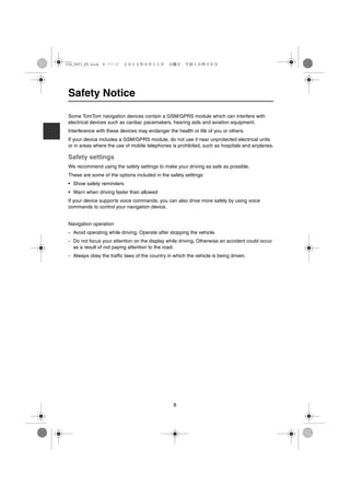 USA_NAVI_EN.book 8 ページ ２０１２年９月１１日　火曜日　午前１０時３６分




Safety Notice

Some TomTom navigation devices contain a GSM/GPRS module which can interfere with
electrical devices such as cardiac pacemakers, hearing aids and aviation equipment.
Interference with these devices may endanger the health or life of you or others.
If your device includes a GSM/GPRS module, do not use it near unprotected electrical units
or in areas where the use of mobile telephones is prohibited, such as hospitals and airplanes.

Safety settings
We recommend using the safety settings to make your driving as safe as possible.
These are some of the options included in the safety settings:
• Show safety reminders
• Warn when driving faster than allowed
If your device supports voice commands, you can also drive more safely by using voice
commands to control your navigation device.


Navigation operation
- Avoid operating while driving. Operate after stopping the vehicle.
- Do not focus your attention on the display while driving. Otherwise an accident could occur
  as a result of not paying attention to the road.
- Always obey the traffic laws of the country in which the vehicle is being driven.




                                                 8
 
