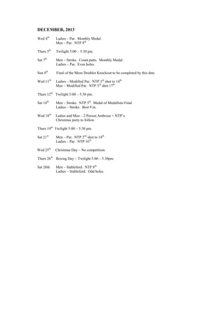 DECEMBER, 2013
Wed 4th
Ladies – Par. Monthly Medal.
Men – Par. NTP 8th.
Thurs 5th
Twilight 5:00 – 5:30 pm.
Sat 7th
Men – Stroke. Count putts. Monthly Medal.
Ladies – Par. Even holes.
Sun 8th
Final of the Mens Doubles Knockout to be completed by this date.
Wed 11th
Ladies – Modified Par. NTP 3rd
shot to 14th.
Men – Modified Par. NTP 3rd
shot 17th.
Thurs 12th
Twilight 5:00 – 5:30 pm.
Sat 14th
Men – Stroke. NTP 5th.
Medal of Medallists Final
Ladies – Stroke. Best 9 in.
Wed 18th
Ladies and Men – 2 Person Ambrose + NTP’s.
Christmas party to follow.
Thurs 19th
Twilight 5:00 – 5:30 pm.
Sat 21st
Men – Par. NTP 2nd
shot to 14th.
Ladies – Par. NTP 16th.
Wed 25th
Christmas Day – No competition.
Thurs 26th
Boxing Day – Twilight 5.00 – 5.30pm.
Sat 28th Men – Stableford. NTP 8th.
Ladies – Stableford. Odd holes.
 