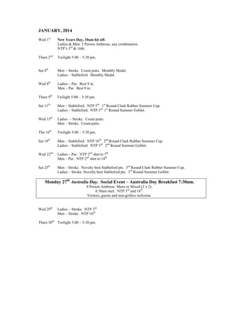 JANUARY, 2014
Wed 1st
New Years Day, 10am hit off.
Ladies & Men. 2 Person Ambrose, any combination.
NTP’s 3rd
& 16th.
Thurs 2nd
Twilight 5:00 – 5:30 pm.
Sat 4th
Men – Stroke. Count putts. Monthly Medal.
Ladies – Stableford. Monthly Medal.
Wed 8th
Ladies – Par. Best 9 in.
Men – Par. Best 9 in.
Thurs 9th
Twilight 5:00 – 5:30 pm.
Sat 11th
Men – Stableford. NTP 5th.
1st
Round Clark Rubber Summer Cup.
Ladies – Stableford. NTP 3rd.
1st
Round Summer Goblet.
Wed 15th
Ladies – Stroke. Count putts.
Men – Stroke. Count putts.
Thu 16th
Twilight 5:00 – 5:30 pm.
Sat 18th
Men – Stableford. NTP 16th.
2nd
Round Clark Rubber Summer Cup.
Ladies – Stableford. NTP 3rd.
2nd
Round Summer Goblet.
Wed 22nd
Ladies – Par. NTP 2nd
shot to 7th.
Men – Par. NTP 2nd
shot to 14th.
Sat 25th
Men – Stroke. Novelty best Stableford pts. 3rd
Round Clark Rubber Summer Cup.
Ladies – Stroke. Novelty best Stableford pts. 3rd
Round Summer Goblet.
Monday 27th
Australia Day. Social Event – Australia Day Breakfast 7:30am.
4 Person Ambrose. Mens or Mixed (2 x 2).
8.30am start. NTP 3rd
and 16th
.
Visitors, guests and non-golfers welcome.
Wed 29th
Ladies – Stroke. NTP 3rd.
Men – Stroke. NTP 16th.
Thurs 30th
Twilight 5:00 – 5:30 pm.
 