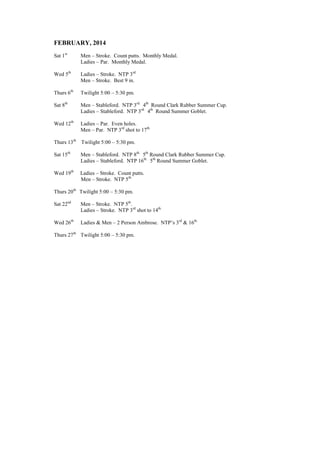 FEBRUARY, 2014
Sat 1st
Men – Stroke. Count putts. Monthly Medal.
Ladies – Par. Monthly Medal.
Wed 5th
Ladies – Stroke. NTP 3rd.
Men – Stroke. Best 9 in.
Thurs 6th
Twilight 5:00 – 5:30 pm.
Sat 8th
Men – Stableford. NTP 3rd.
4th
Round Clark Rubber Summer Cup.
Ladies – Stableford. NTP 3rd.
4th
Round Summer Goblet.
Wed 12th
Ladies – Par. Even holes.
Men – Par. NTP 3rd
shot to 17th.
Thurs 13th
Twilight 5:00 – 5:30 pm.
Sat 15th
Men – Stableford. NTP 8th.
5th
Round Clark Rubber Summer Cup.
Ladies – Stableford. NTP 16th.
5th
Round Summer Goblet.
Wed 19th
Ladies – Stroke. Count putts.
Men – Stroke. NTP 5th.
Thurs 20th
Twilight 5:00 – 5:30 pm.
Sat 22nd
Men – Stroke. NTP 5th
.
Ladies – Stroke. NTP 3rd
shot to 14th.
Wed 26th
Ladies & Men – 2 Person Ambrose. NTP’s 3rd
& 16th.
Thurs 27th
Twilight 5:00 – 5:30 pm.
 