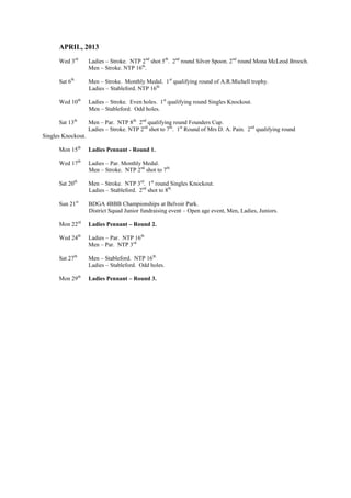 APRIL, 2013
Wed 3rd
Ladies – Stroke. NTP 2nd
shot 5th
. 2nd
round Silver Spoon. 2nd
round Mona McLeod Brooch.
Men – Stroke. NTP 16th
.
Sat 6th
Men – Stroke. Monthly Medal. 1st
qualifying round of A.R.Michell trophy.
Ladies – Stableford. NTP 16th.
Wed 10th
Ladies – Stroke. Even holes. 1st
qualifying round Singles Knockout.
Men – Stableford. Odd holes.
Sat 13th
Men – Par. NTP 8th.
2nd
qualifying round Founders Cup.
Ladies – Stroke. NTP 2nd
shot to 7th
. 1st
Round of Mrs D. A. Pain. 2nd
qualifying round
Singles Knockout.
Mon 15th
Ladies Pennant - Round 1.
Wed 17th
Ladies – Par. Monthly Medal.
Men – Stroke. NTP 2nd
shot to 7th.
Sat 20th
Men – Stroke. NTP 3rd
. 1st
round Singles Knockout.
Ladies – Stableford. 2nd
shot to 8th.
Sun 21st
BDGA 4BBB Championships at Belvoir Park.
District Squad Junior fundraising event – Open age event, Men, Ladies, Juniors.
Mon 22rd
Ladies Pennant – Round 2.
Wed 24th
Ladies – Par. NTP 16th.
Men – Par. NTP 3rd.
Sat 27th
Men – Stableford. NTP 16th.
Ladies – Stableford. Odd holes.
Mon 29th
Ladies Pennant – Round 3.
 