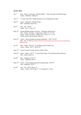JUNE, 2013
Sat 1st
Men – Stroke. Count putts. Monthly Medal. 1st
play-off round A.R.Michell trophy.
Ladies – Stableford. Odd holes.
Sun 2nd
3rd
round of the Men’s Singles Knockout to be completed by this date.
Wed 5th
Ladies – Stableford. Monthly Medal.
Men – Stableford. Best 9 out.
Sat 8th
Men – Par. NTP 8th.
Ladies – Par. 2nd
shot to 7th.
Mon 10th
Queens Birthday holiday social day – “Breakfast with the Stars.”
Men – Stroke. Novelties – Longest drive, NTP’s 3rd
, 11th
, 16th.
Ladies – Stroke. Novelties – Longest drive, NTP’s 3rd
, 11th
, 16th.
Visitors, guests and non-golfers welcome.
Wed 12th
Ladies - “Doris Chambers Foursomes Stableford”. NTP 3rd
& 16th
.
Men – Par. 2nd
shot to 1st
.Doris Chambers Foursomes has now been moved to Wednesday
September 4th
Sat 15th
Men – Stroke. NTP 16th.
3rd
qualifying round Founders Cup.
Ladies – Stroke. NTP 3rd
shot to 14th.
Mon 17th
Central Victorian Veteran Golfers at Belvoir Park.
Wed 19th
Ladies – Stroke. NTP 3rd.
4th
round Silver Spoon. 4th
round Mona McLeod Brooch.
Men – Stroke. Best 9 in.
Sat 22nd
Men – Stableford. NTP 3rd
Ladies – Stableford. NTP 3rd
Wed. 26th
Ladies – Club Canadian Foursomes Championship. NTP 16th.
Men – Stableford. NTP 5th.
Sat 29th
Men – Par. NTP 2nd
shot to 7th.
Ladies – Stroke. NTP 2nd
shot 7th.
3rd
round Mrs D. A. Pain.
 
