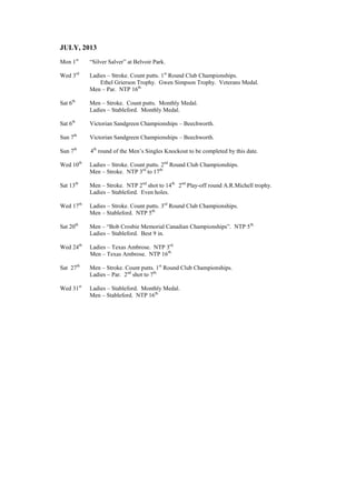 JULY, 2013
Mon 1st
“Silver Salver” at Belvoir Park.
Wed 3rd
Ladies – Stroke. Count putts. 1st
Round Club Championships.
Ethel Grierson Trophy. Gwen Simpson Trophy. Veterans Medal.
Men – Par. NTP 16th.
Sat 6th
Men – Stroke. Count putts. Monthly Medal.
Ladies – Stableford. Monthly Medal.
Sat 6th
Victorian Sandgreen Championships – Beechworth.
Sun 7th
Victorian Sandgreen Championships – Beechworth.
Sun 7th
4th
round of the Men’s Singles Knockout to be completed by this date.
Wed 10th
Ladies – Stroke. Count putts. 2nd
Round Club Championships.
Men – Stroke. NTP 3rd
to 17th.
Sat 13th
Men – Stroke. NTP 2nd
shot to 14th.
2nd
Play-off round A.R.Michell trophy.
Ladies – Stableford. Even holes.
Wed 17th
Ladies – Stroke. Count putts. 3rd
Round Club Championships.
Men – Stableford. NTP 5th.
Sat 20th
Men – “Bob Crosbie Memorial Canadian Championships”. NTP 5th.
Ladies – Stableford. Best 9 in.
Wed 24th
Ladies – Texas Ambrose. NTP 3rd.
Men – Texas Ambrose. NTP 16th.
Sat 27th
Men – Stroke. Count putts. 1st
Round Club Championships.
Ladies – Par. 2nd
shot to 7th.
Wed 31st
Ladies – Stableford. Monthly Medal.
Men – Stableford. NTP 16th.
 