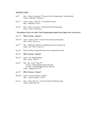 AUGUST, 2013
Sat 3rd
Men – Stroke. Count putts. 2nd
Round of Club Championships. Monthly Medal.
Ladies – Stableford. Odd holes.
Wed 7th
Ladies – Stroke. NTP 16th.
4th
round Mrs D.A.Pain.
Men – Stableford. NTP 8th.
Sat 10th
Men – Stroke. Count putts. 3rd
Round of Club Championships.
Ladies – Stroke. Best nine in.
Presentation of Men’s & Ladies’ Club Championship trophies from 6.30pm, after Casserole tea.
Sun 11th
BDGA Pennant – Round 1
Wed 14th
Ladies – Stroke. NTP 3rd.
Final of Silver Spoon (optional date).
Men – Stroke. Best 9 out.
Sat 17th
Men – Stableford. NTP 8th. 4th
qualifying round of Founders Cup.
Ladies – Par. NTP 2nd
shot to 5th.
Sun 18th
Final of the Men’s Singles Knockout to be completed by this date.
Sun 18th
BDGA Pennant – Round 2
Wed 21st
Ladies – Par. Monthly Medal.
Men – Stroke. NTP 16th.
Sat 24th
Men – Par. NTP 2nd
shot 14th.
8:30 am. 1st
Round Edgar Harrison playoffs.
12:30 pm. 2nd
Round Edgar Harrison playoffs.
Ladies – Stableford. NTP 3rd.
Sun 25th
BDGA Pennant – Round 3
Wed 28th
Ladies – 2 Person Ambrose. NTP 3rd.
Men – 2 Person Ambrose. NTP 5th.
Sat 31st Men – Stroke. Best 9 in. 3rd
play-off round A.R.Michell trophy.
Ladies - Stroke. Best 9 in.
 