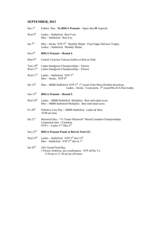 SEPTEMBER, 2013
Sun 1st
Fathers’ Day. No BDGA Pennant – Spare date IF required.
Wed 4th
Ladies – Stableford. Best 9 out.
Men – Stableford. Best 9 in.
Sat 7th
Men – Stroke. NTP 5th
. Monthly Medal. Final Edgar Harrison Trophy.
Ladies – Stableford. Monthly Medal.
Sun 8th
BDGA Pennant – Round 4.
Mon 9th
Central Victorian Veteran Golfers at Belvoir Park.
Tues 10th
Ladies Sandgreen Championships – Elmore.
Wed 11th
Ladies Sandgreen Championships – Elmore.
Wed 11th
Ladies – Stableford. NTP 3rd.
Men – Stroke. NTP 8th.
Sat 14th
Men – 4BBB Stableford. NTP 3rd.
1st
round of the Mens Doubles Knockout.
Ladies – Stroke. Count putts. 5th
round Mrs.D.A.Pain trophy.
Sun 15th
BDGA Pennant – Round 5.
Wed 18th
Ladies – 4BBB Stableford Multiplier. Best individual score.
Men – 4BBB Stableford Multiplier. Best individual score.
Fri 20th
Palliative Care Day – 4BBB Stableford. Ladies & Men.
10.00 am start.
Sat 21st
Memorial Day - “Vi Turner Memorial” Mixed Canadian Championships.
Unattached men – Canadian.
NTP’s – Ladies 3rd
, Men 5th.
Sun 22nd
BDGA Pennant Finals at Belvoir Park GC.
Wed 25th
Ladies – Stableford. NTP 3rd
shot 14th.
Men – Stableford. NTP 2nd
shot to 1st.
Sat 28th
AFL Grand Final Day.
3 Person Ambrose, any combination. NTP all Par 3’s.
8:30 am or 11:30 am hit off times.
 