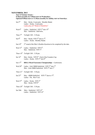 NOVEMBER, 2013
Start of Summer Season –
8:30am assembly for 9:00am start on Wednesdays.
Optional 8:00am start or 11:30am assembly for midday start on Saturdays.
Sat 2nd
Men – Stroke. Count putts. Monthly Medal.
Ladies – Stroke. Count putts.
Ladies play off “Medal of Medallists”
Wed 6th
Ladies – Stableford. NTP 3rd
shot 14th.
Men – Stableford. Odd holes.
Thurs 7th
Twilight 5:00 – 5:30 pm.
Sat 9th
Men – Stroke. NTP 2nd
shot to 7th
.
Ladies – Stroke. Monthly Medal.
Sun 10th
3rd
round of the Men’s Doubles Knockout to be completed by this date.
Wed 13th
Ladies – Stableford. NTP 5th
.
Men – Stableford. NTP 3rd
.
Thurs 14th
Twilight 5:00 – 5:30 pm.
Sat 16th
Men - Stroke. NTP 8th.
Final of the Founders Cup.
Ladies – Stroke. NTP 2nd
shot 8th.
Sun 17th
BDGA Mixed Foursomes Championships – Castlemaine.
Wed 20th
Ladies – Irish 3BBB Stableford. NTP 2nd
shot 7th.
Men – Irish 3BBB Stableford. NTP 2nd
shot 1st.
Thurs 21st
Twilight 5:00 – 5:30 pm.
Sat 23rd
Men – 4BBB Stableford. NTP 3rd
shot to 17th
.
Ladies – Par. Best 9 out.
Wed 27th
Ladies – Stroke. NTP 3rd.
Men – Stroke. NTP 8th.
Thurs 28th
Twilight 5:00 – 5:30 pm.
Sat 30th Men - Stableford. NTP 16th.
Ladies – Stableford. NTP 16th.
 