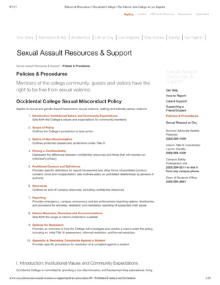 9/7/13 Policies & Procedures | Occidental College | The Liberal Arts College in Los Angeles
www.oxy.edu/sexual-assault-resources-support/policies-procedures#V. Prohibited Conduct and Definitions 1/29
MyOxy Library Offices & Services Newsroom Calendars
Our Story Admission & Aid Academics Life at Oxy Los Angeles Oxy Voices Giving Go Tigers!
Sexual Assault Resources & Support » Policies & Procedures
Policies & Procedures
Members of the college community, guests and visitors have the
right to be free from sexual violence.
Occidental College Sexual Misconduct Policy
Applies to sexual and gender-based harassment, sexual violence, stalking and intimate partner violence
1. Introduction: Institutional Values and Community Expectations
Sets forth the College’s values and expectations for community members
2. Scope of Policy
Outlines the College’s jurisdiction to take action
3. Notice of Non-Discrimination
Outlines protected classes and protections under Title IX
4. Privacy v. Confidentiality
Delineates the difference between confidential resources and those that will maintain an
individual’s privacy
5. Prohibited Conduct and Definitions
Provides specific definitions for sexual harassment and other forms of prohibited conduct,
consent, force and incapacitation; also outlines policy on prohibited relationships by persons in
authority
6. Resources
Outlines on and off campus resources, including confidential resources
7. Reporting
Provides emergency, campus, anonymous and law enforcement reporting options, timeframes,
and provisions for amnesty, retaliation and mandatory reporting of suspected child abuse
8. Interim Measures, Remedies and Accommodations
Sets forth the range of interim protections available
9. Options for Resolution
Provides an overview of how the College will investigate and resolve a report under this policy,
including an initial Title IX assessment, informal resolution, and formal resolution.
10. Appendix A: Resolving Complaints Against a Student
Provides specific procedures for resolution of a complaint against a student
I. Introduction: Institutional Values and Community Expectations
Occidental College is committed to providing a non-discriminatory and harassment-free educational, living
Sexual Assault
Resources &
Support
Survivor Advocate Naddia
Palacios:
(323) 259-1359
Interim Title IX Coordinator
Lauren Carella:
(323) 259-1338
Campus Safety
Emergency Line:
(323) 259-2511 or dial 5
from any campus phone
Dean of Students Office:
(323) 259-2661
Get Help
How to Report
Care & Support
Supporting a
Friend/Student
Policies & Procedures
Sexual Respect at Oxy
Sexual Assault Resources & Support
 