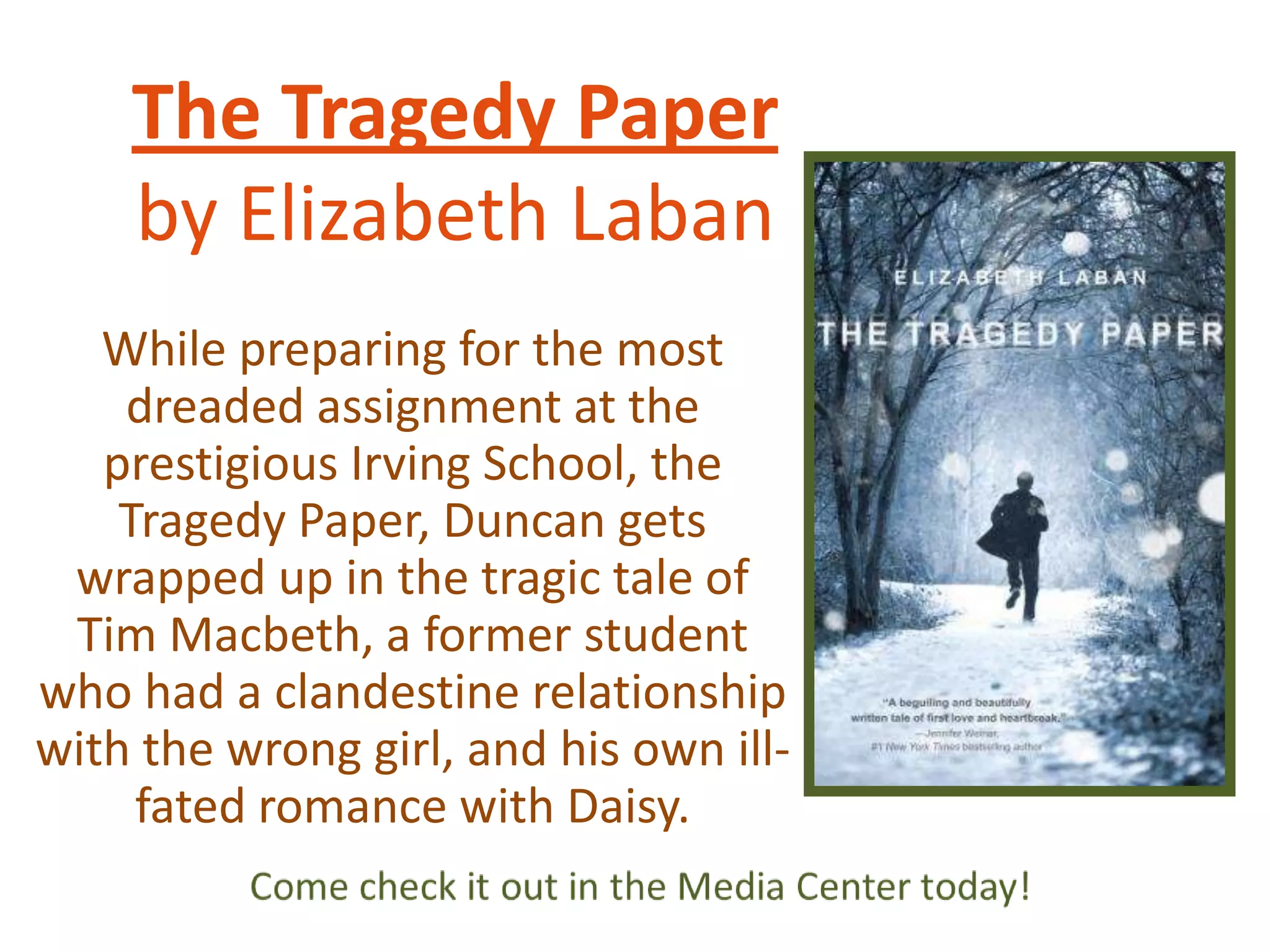 The Tragedy Paper
by Elizabeth Laban
While preparing for the most
dreaded assignment at the
prestigious Irving School, the
Tragedy Paper, Duncan gets
wrapped up in the tragic tale of
Tim Macbeth, a former student
who had a clandestine relationship
with the wrong girl, and his own illfated romance with Daisy.

 