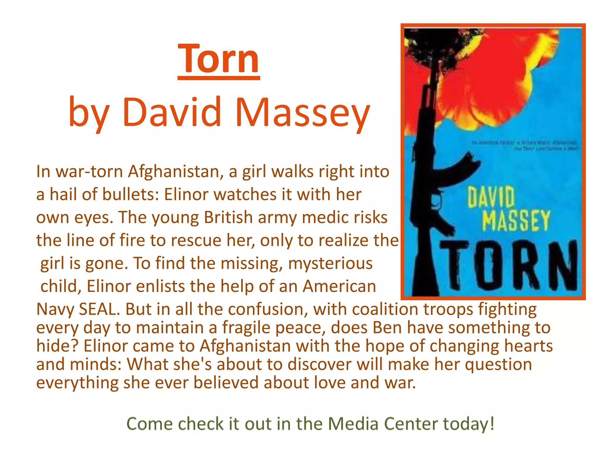 Torn
by David Massey
In war-torn Afghanistan, a girl walks right into
a hail of bullets: Elinor watches it with her
own eyes. The young British army medic risks
the line of fire to rescue her, only to realize the
girl is gone. To find the missing, mysterious
child, Elinor enlists the help of an American
Navy SEAL. But in all the confusion, with coalition troops fighting
every day to maintain a fragile peace, does Ben have something to
hide? Elinor came to Afghanistan with the hope of changing hearts
and minds: What she's about to discover will make her question
everything she ever believed about love and war.

 