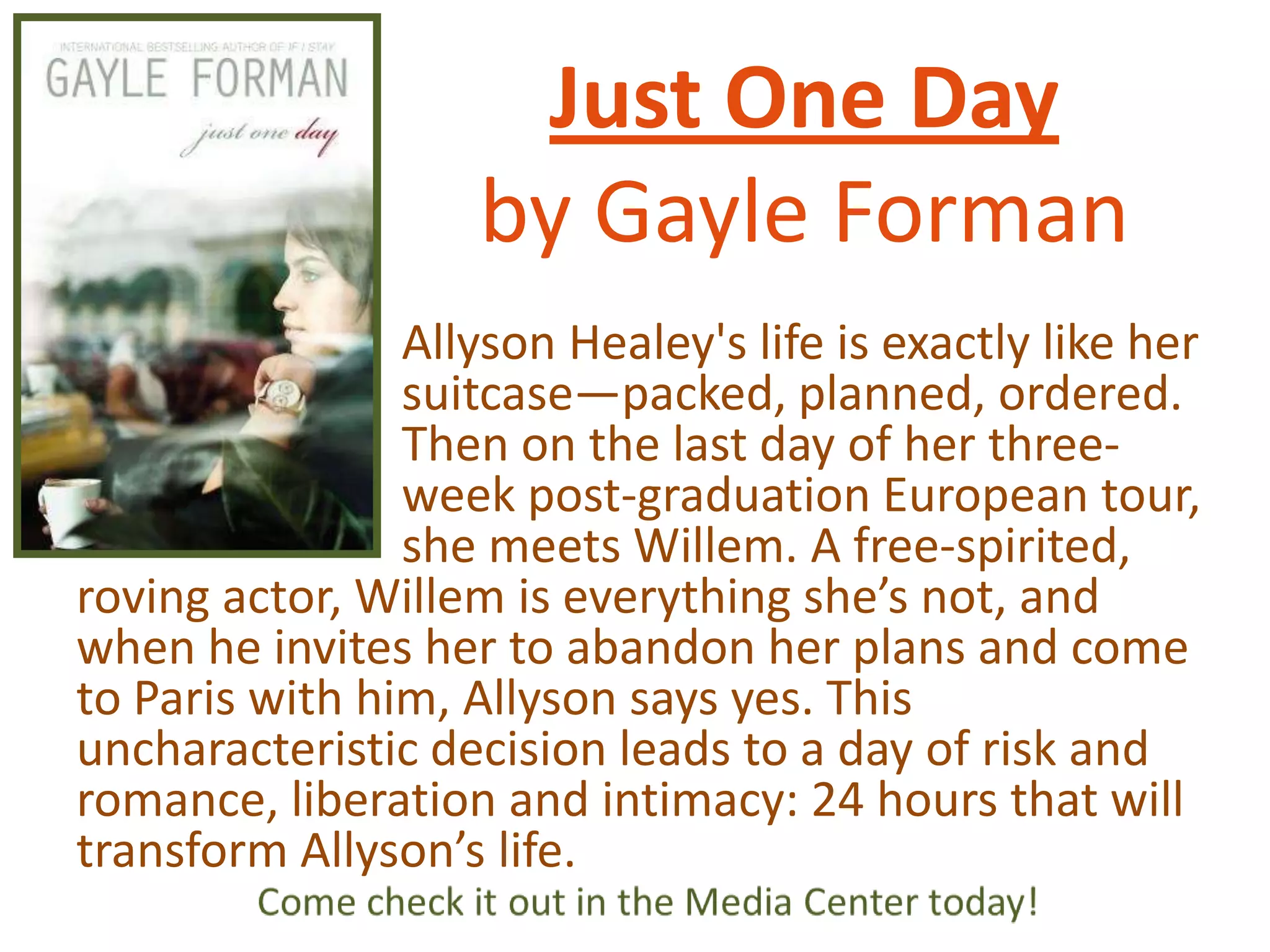 Just One Day
by Gayle Forman
Allyson Healey's life is exactly like her
suitcase—packed, planned, ordered.
Then on the last day of her threeweek post-graduation European tour,
she meets Willem. A free-spirited,
roving actor, Willem is everything she’s not, and
when he invites her to abandon her plans and come
to Paris with him, Allyson says yes. This
uncharacteristic decision leads to a day of risk and
romance, liberation and intimacy: 24 hours that will
transform Allyson’s life.

 