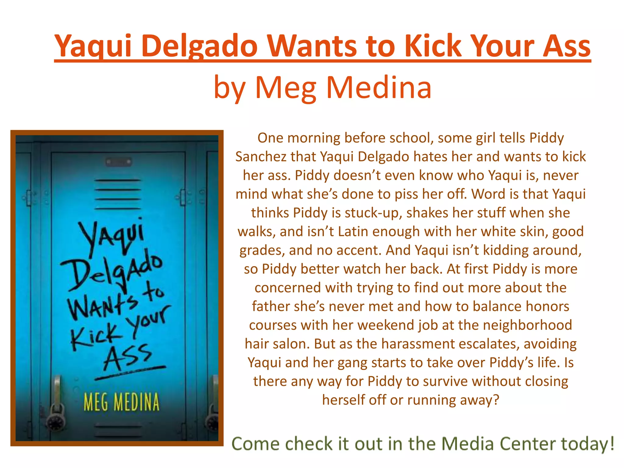 Yaqui Delgado Wants to Kick Your Ass
by Meg Medina
One morning before school, some girl tells Piddy
Sanchez that Yaqui Delgado hates her and wants to kick
her ass. Piddy doesn’t even know who Yaqui is, never
mind what she’s done to piss her off. Word is that Yaqui
thinks Piddy is stuck-up, shakes her stuff when she
walks, and isn’t Latin enough with her white skin, good
grades, and no accent. And Yaqui isn’t kidding around,
so Piddy better watch her back. At first Piddy is more
concerned with trying to find out more about the
father she’s never met and how to balance honors
courses with her weekend job at the neighborhood
hair salon. But as the harassment escalates, avoiding
Yaqui and her gang starts to take over Piddy’s life. Is
there any way for Piddy to survive without closing
herself off or running away?

 