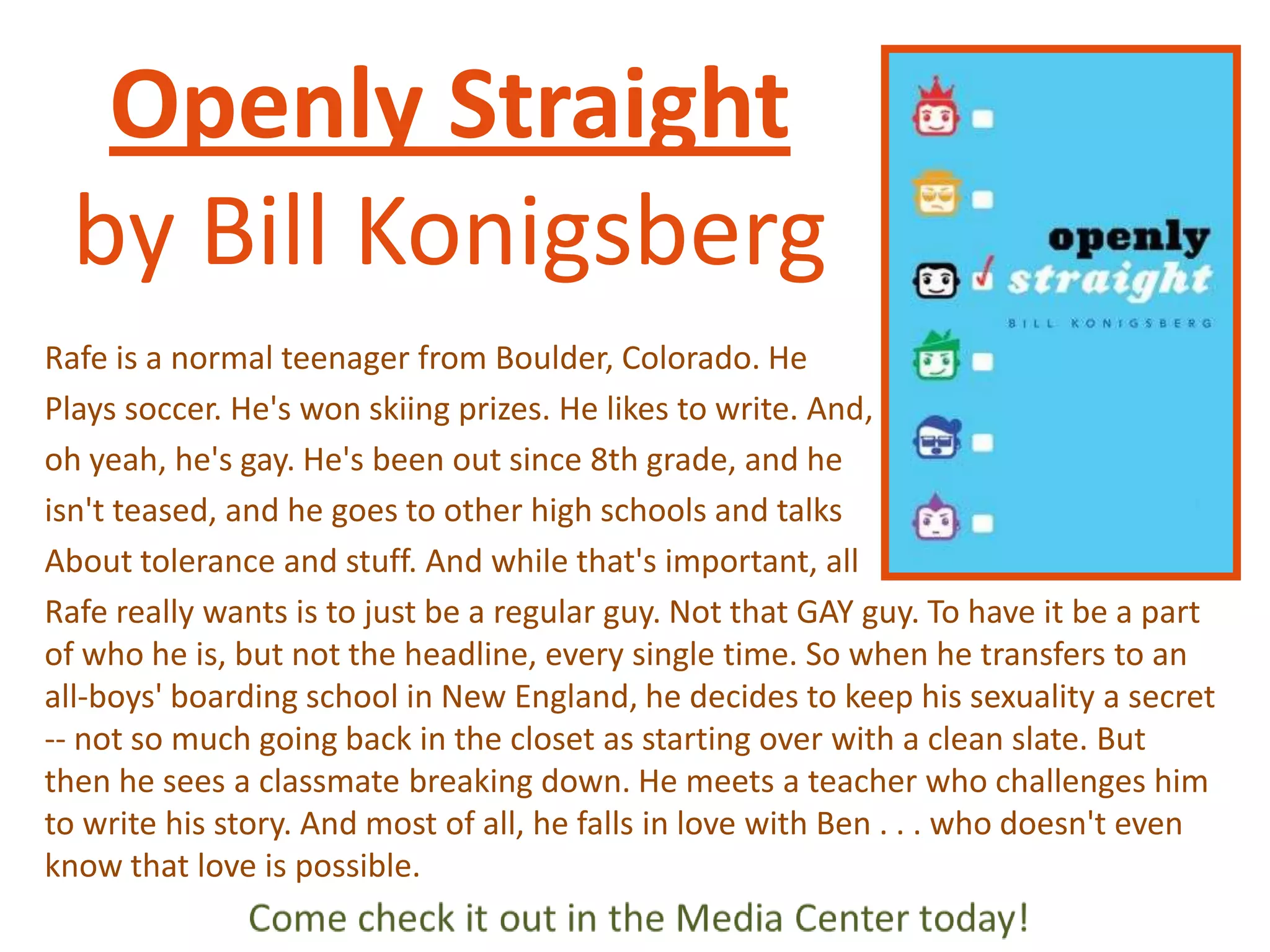 Openly Straight
by Bill Konigsberg
Rafe is a normal teenager from Boulder, Colorado. He
Plays soccer. He's won skiing prizes. He likes to write. And,
oh yeah, he's gay. He's been out since 8th grade, and he
isn't teased, and he goes to other high schools and talks
About tolerance and stuff. And while that's important, all
Rafe really wants is to just be a regular guy. Not that GAY guy. To have it be a part
of who he is, but not the headline, every single time. So when he transfers to an
all-boys' boarding school in New England, he decides to keep his sexuality a secret
-- not so much going back in the closet as starting over with a clean slate. But
then he sees a classmate breaking down. He meets a teacher who challenges him
to write his story. And most of all, he falls in love with Ben . . . who doesn't even
know that love is possible.

 