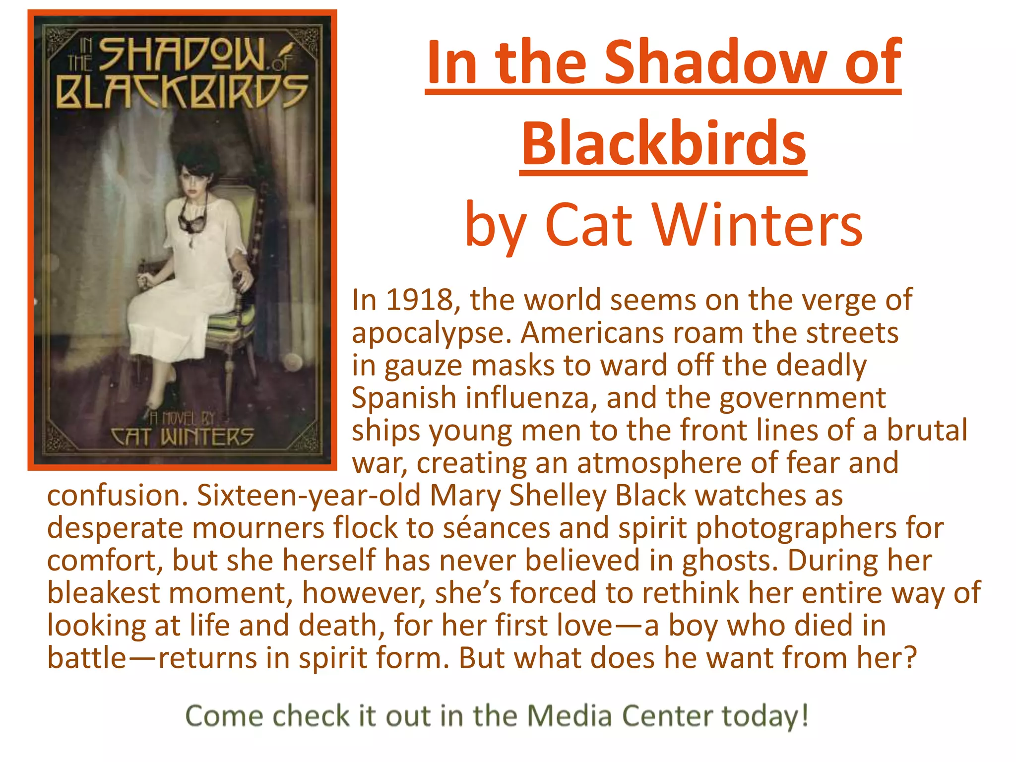 In the Shadow of
Blackbirds
by Cat Winters
In 1918, the world seems on the verge of
apocalypse. Americans roam the streets
in gauze masks to ward off the deadly
Spanish influenza, and the government
ships young men to the front lines of a brutal
war, creating an atmosphere of fear and
confusion. Sixteen-year-old Mary Shelley Black watches as
desperate mourners flock to séances and spirit photographers for
comfort, but she herself has never believed in ghosts. During her
bleakest moment, however, she’s forced to rethink her entire way of
looking at life and death, for her first love—a boy who died in
battle—returns in spirit form. But what does he want from her?

 
