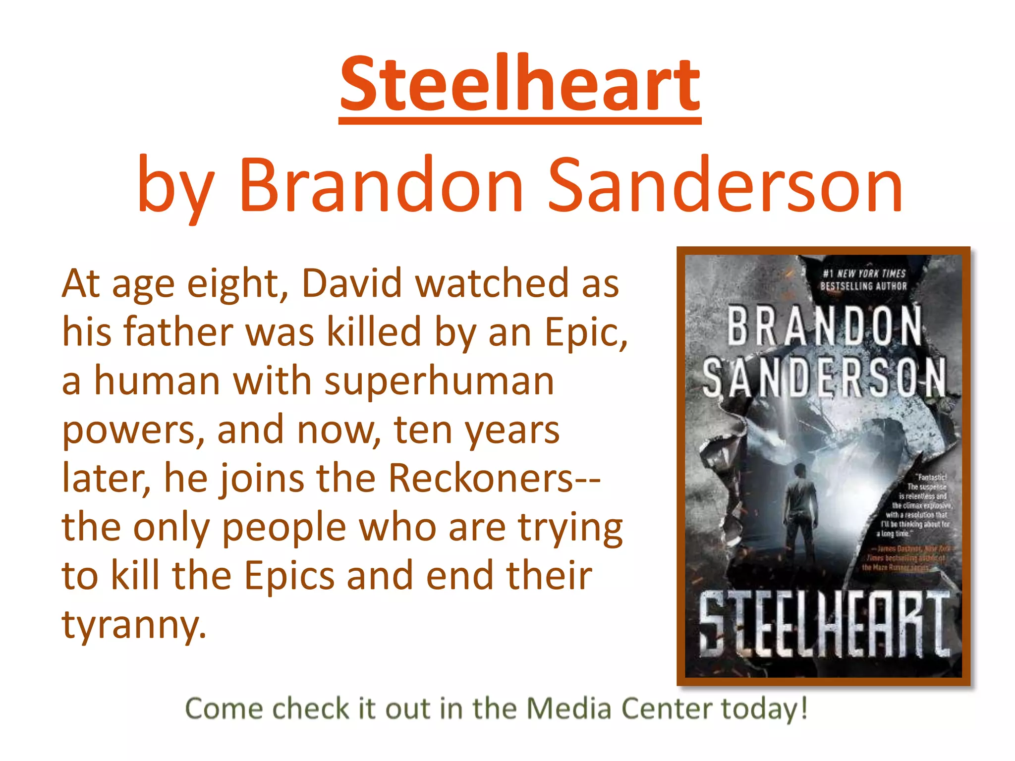 Steelheart
by Brandon Sanderson
At age eight, David watched as
his father was killed by an Epic,
a human with superhuman
powers, and now, ten years
later, he joins the Reckoners-the only people who are trying
to kill the Epics and end their
tyranny.

 