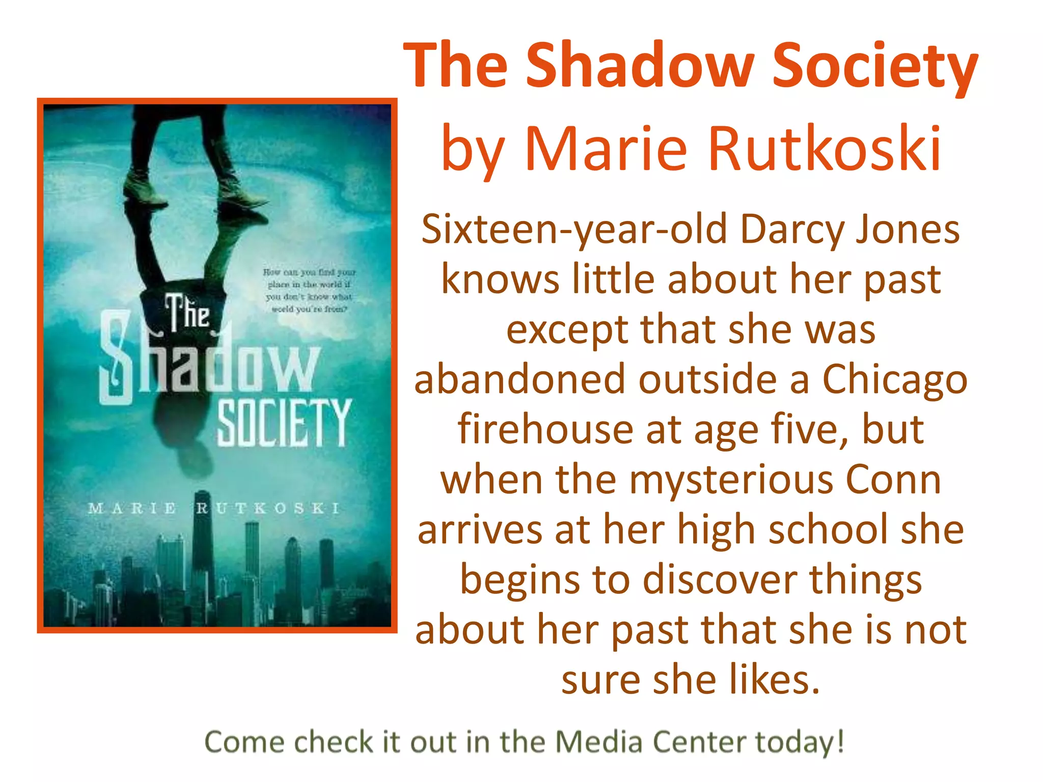 The Shadow Society
by Marie Rutkoski
Sixteen-year-old Darcy Jones
knows little about her past
except that she was
abandoned outside a Chicago
firehouse at age five, but
when the mysterious Conn
arrives at her high school she
begins to discover things
about her past that she is not
sure she likes.

 