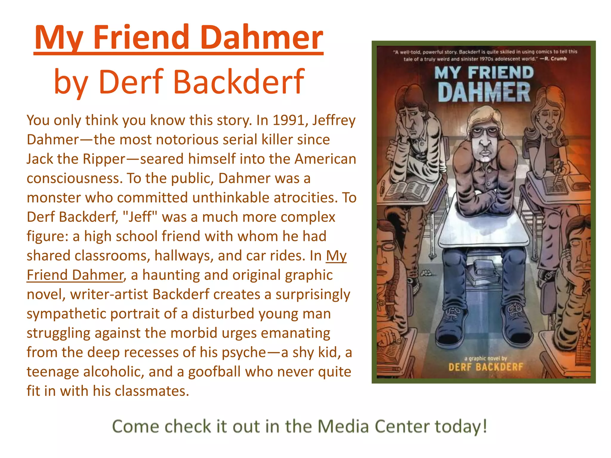 My Friend Dahmer
by Derf Backderf
You only think you know this story. In 1991, Jeffrey
Dahmer—the most notorious serial killer since
Jack the Ripper—seared himself into the American
consciousness. To the public, Dahmer was a
monster who committed unthinkable atrocities. To
Derf Backderf, "Jeff" was a much more complex
figure: a high school friend with whom he had
shared classrooms, hallways, and car rides. In My
Friend Dahmer, a haunting and original graphic
novel, writer-artist Backderf creates a surprisingly
sympathetic portrait of a disturbed young man
struggling against the morbid urges emanating
from the deep recesses of his psyche—a shy kid, a
teenage alcoholic, and a goofball who never quite
fit in with his classmates.

 