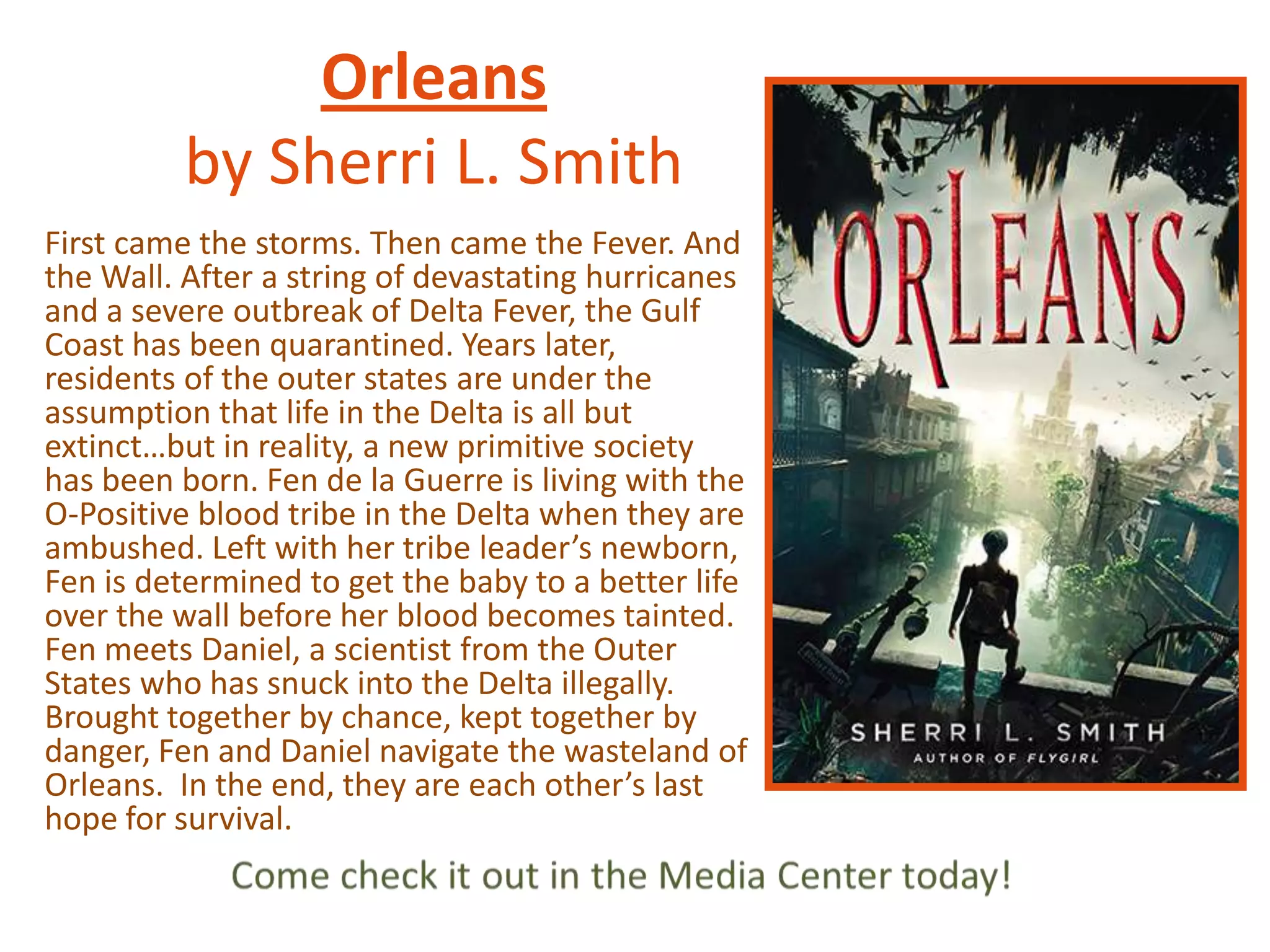 Orleans
by Sherri L. Smith
First came the storms. Then came the Fever. And
the Wall. After a string of devastating hurricanes
and a severe outbreak of Delta Fever, the Gulf
Coast has been quarantined. Years later,
residents of the outer states are under the
assumption that life in the Delta is all but
extinct…but in reality, a new primitive society
has been born. Fen de la Guerre is living with the
O-Positive blood tribe in the Delta when they are
ambushed. Left with her tribe leader’s newborn,
Fen is determined to get the baby to a better life
over the wall before her blood becomes tainted.
Fen meets Daniel, a scientist from the Outer
States who has snuck into the Delta illegally.
Brought together by chance, kept together by
danger, Fen and Daniel navigate the wasteland of
Orleans. In the end, they are each other’s last
hope for survival.

 