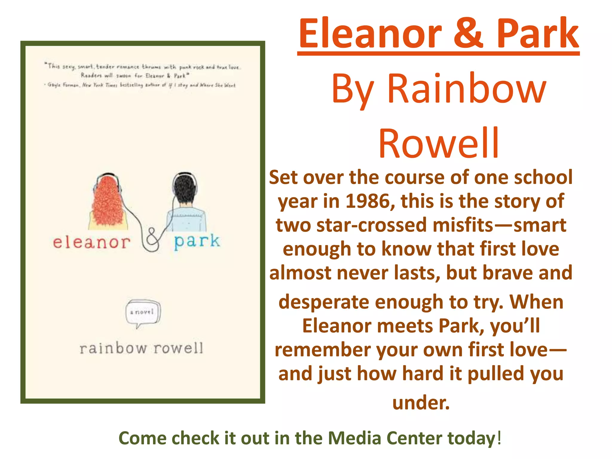 Eleanor & Park
By Rainbow
Rowell

Set over the course of one school
year in 1986, this is the story of
two star-crossed misfits—smart
enough to know that first love
almost never lasts, but brave and
desperate enough to try. When
Eleanor meets Park, you’ll
remember your own first love—
and just how hard it pulled you
under.
Come check it out in the Media Center today!

 