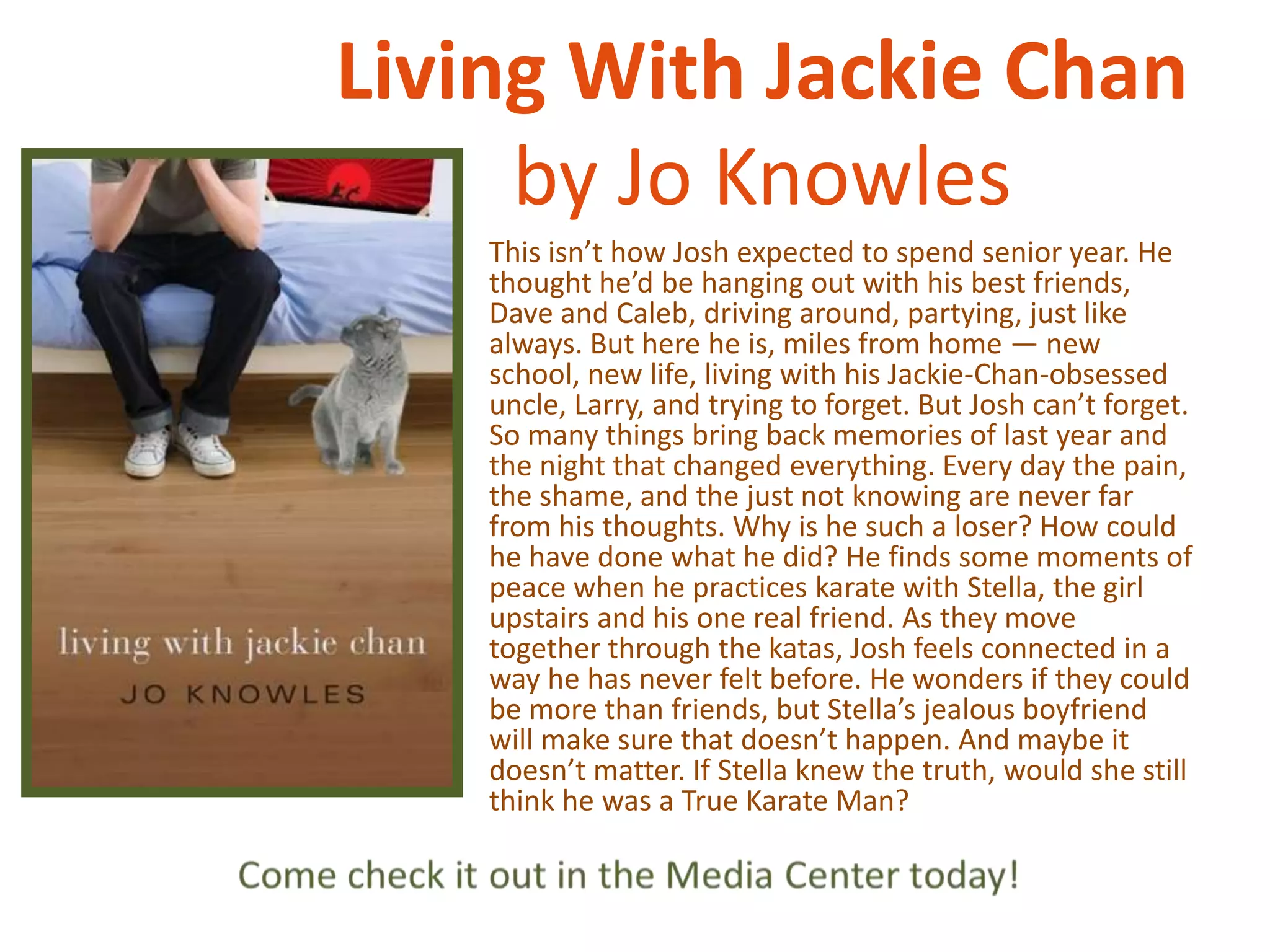 Living With Jackie Chan
by Jo Knowles
This isn’t how Josh expected to spend senior year. He
thought he’d be hanging out with his best friends,
Dave and Caleb, driving around, partying, just like
always. But here he is, miles from home — new
school, new life, living with his Jackie-Chan-obsessed
uncle, Larry, and trying to forget. But Josh can’t forget.
So many things bring back memories of last year and
the night that changed everything. Every day the pain,
the shame, and the just not knowing are never far
from his thoughts. Why is he such a loser? How could
he have done what he did? He finds some moments of
peace when he practices karate with Stella, the girl
upstairs and his one real friend. As they move
together through the katas, Josh feels connected in a
way he has never felt before. He wonders if they could
be more than friends, but Stella’s jealous boyfriend
will make sure that doesn’t happen. And maybe it
doesn’t matter. If Stella knew the truth, would she still
think he was a True Karate Man?

 