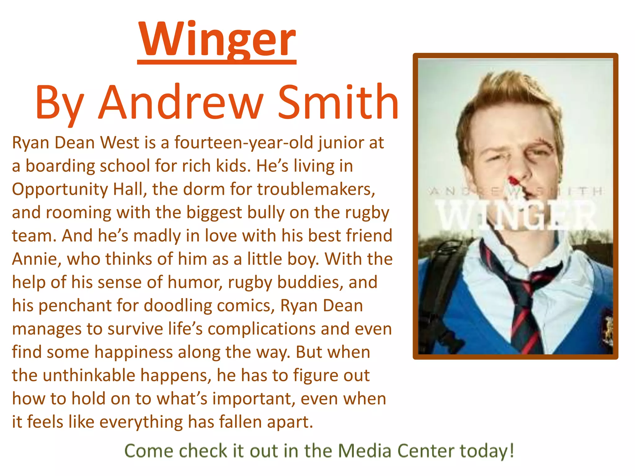 Winger
By Andrew Smith
Ryan Dean West is a fourteen-year-old junior at
a boarding school for rich kids. He’s living in
Opportunity Hall, the dorm for troublemakers,
and rooming with the biggest bully on the rugby
team. And he’s madly in love with his best friend
Annie, who thinks of him as a little boy. With the
help of his sense of humor, rugby buddies, and
his penchant for doodling comics, Ryan Dean
manages to survive life’s complications and even
find some happiness along the way. But when
the unthinkable happens, he has to figure out
how to hold on to what’s important, even when
it feels like everything has fallen apart.

 