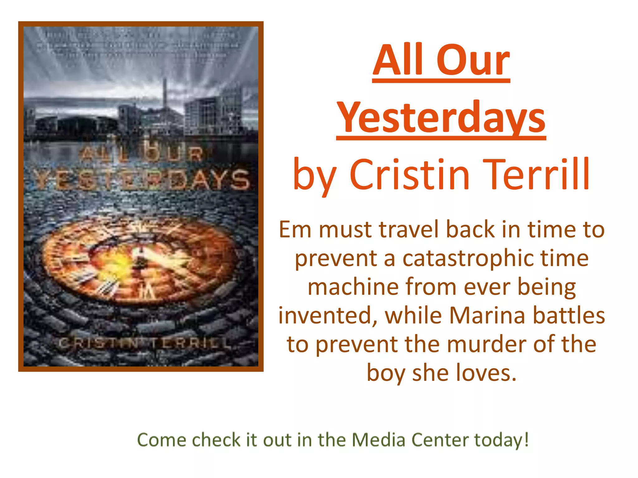 All Our
Yesterdays
by Cristin Terrill
Em must travel back in time to
prevent a catastrophic time
machine from ever being
invented, while Marina battles
to prevent the murder of the
boy she loves.

 