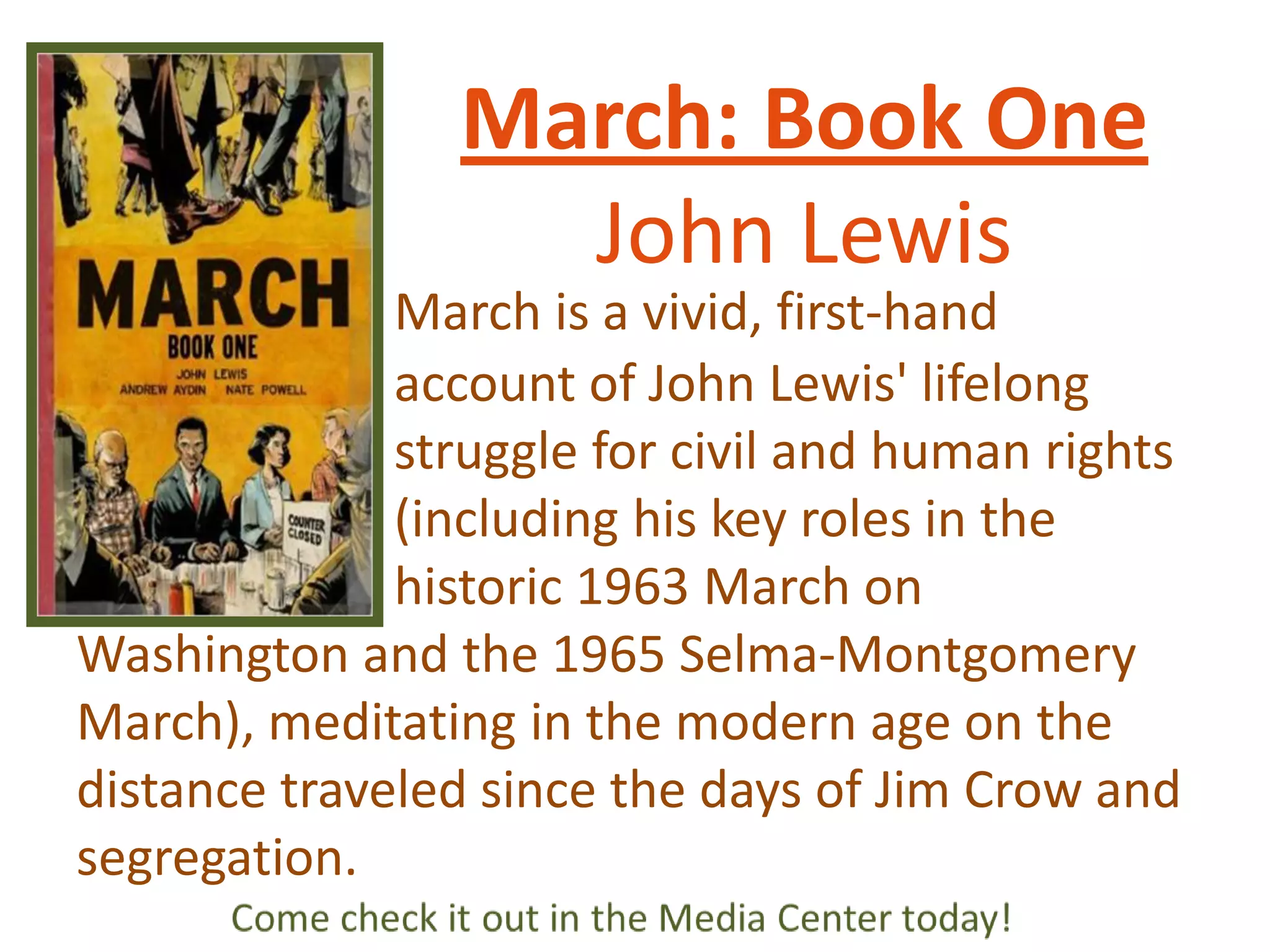 March: Book One
John Lewis
March is a vivid, first-hand
account of John Lewis' lifelong
struggle for civil and human rights
(including his key roles in the
historic 1963 March on
Washington and the 1965 Selma-Montgomery
March), meditating in the modern age on the
distance traveled since the days of Jim Crow and
segregation.

 