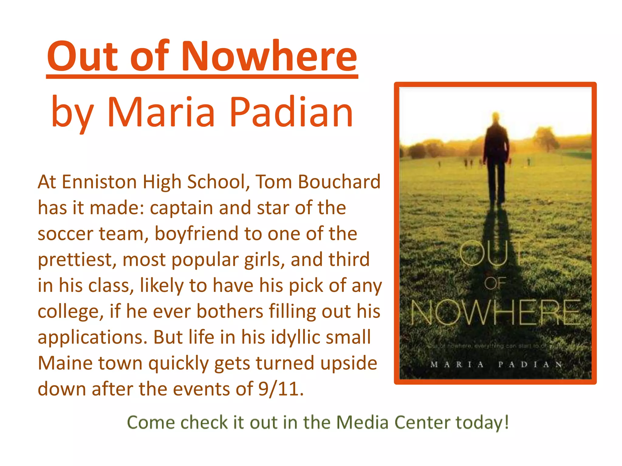 Out of Nowhere
by Maria Padian
At Enniston High School, Tom Bouchard
has it made: captain and star of the
soccer team, boyfriend to one of the
prettiest, most popular girls, and third
in his class, likely to have his pick of any
college, if he ever bothers filling out his
applications. But life in his idyllic small
Maine town quickly gets turned upside
down after the events of 9/11.

 